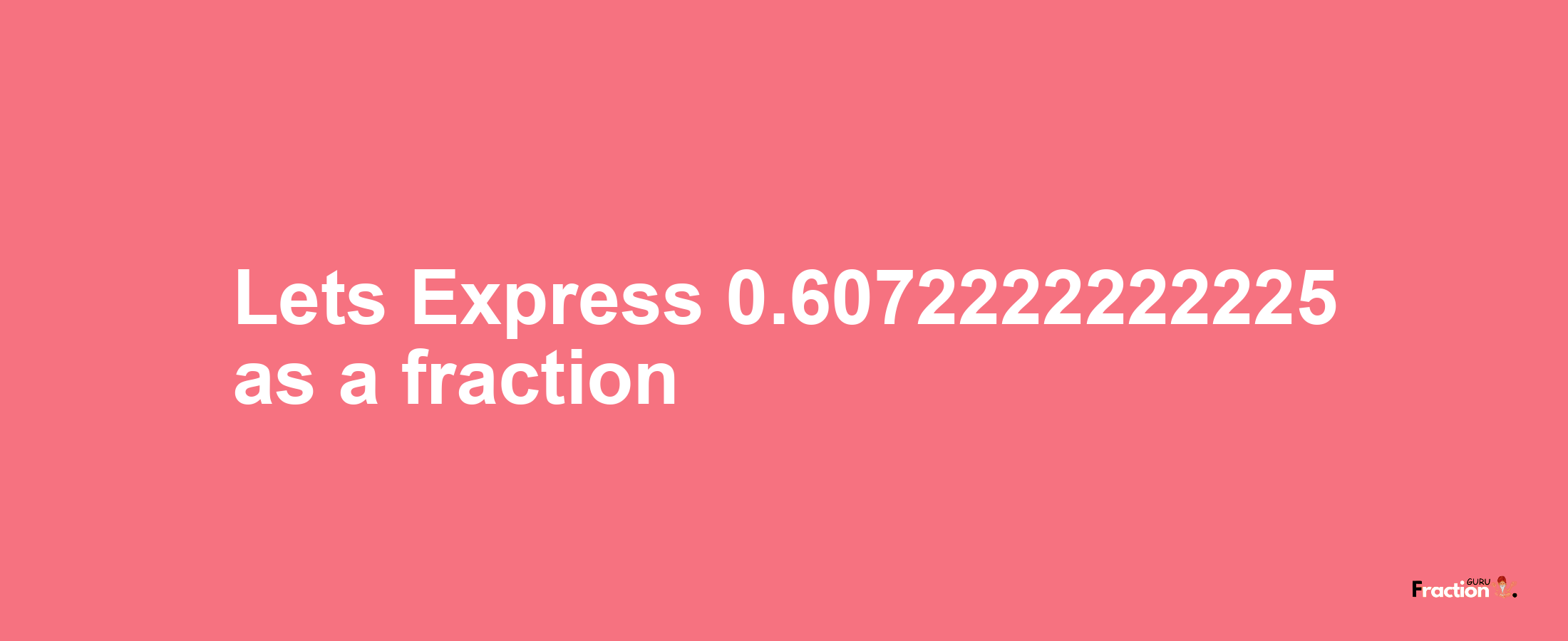 Lets Express 0.6072222222225 as afraction